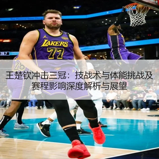 王楚钦冲击三冠:技战术与体能挑战及赛程影响深度解析与展望